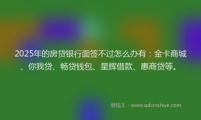 2025年的房贷银行面签不过怎么办有：金卡商城、你我贷、畅贷钱包、星辉借款、惠商贷等。