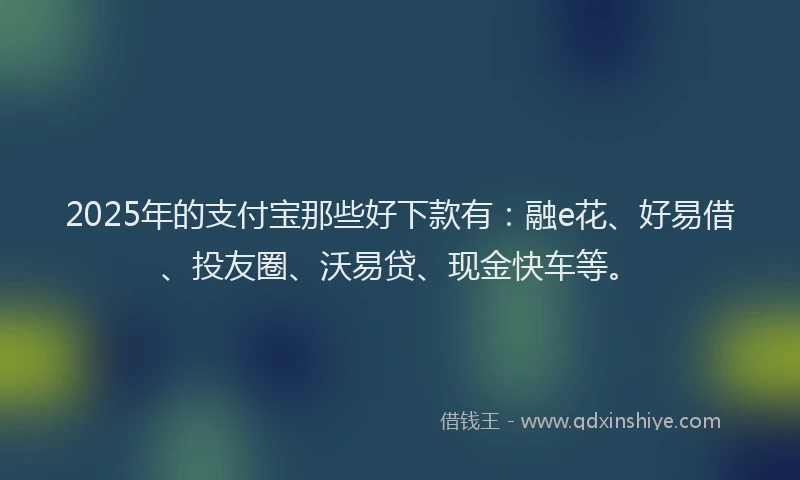 2025年的支付宝那些好下款有：融e花、好易借、投友圈、沃易贷、现金快车等。