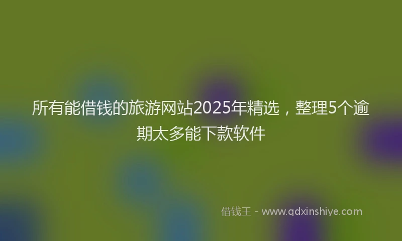 所有能借钱的旅游网站2025年精选，整理5个逾期太多能下款软件