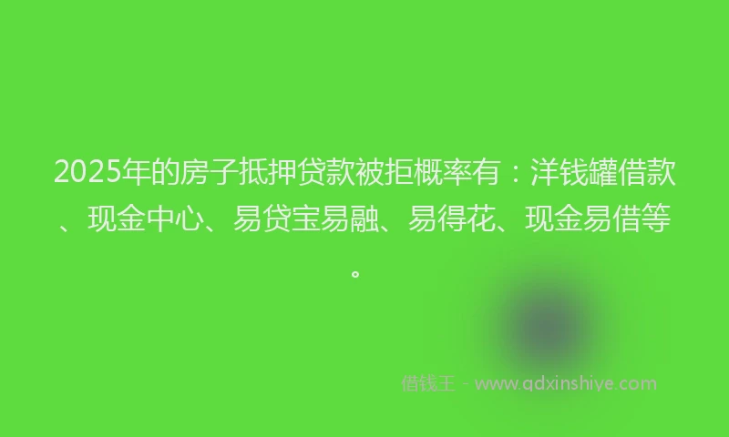 2025年的房子抵押贷款被拒概率有：洋钱罐借款、现金中心、易贷宝易融、易得花、现金易借等。