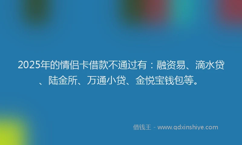 2025年的情侣卡借款不通过有：融资易、滴水贷、陆金所、万通小贷、金悦宝钱包等。