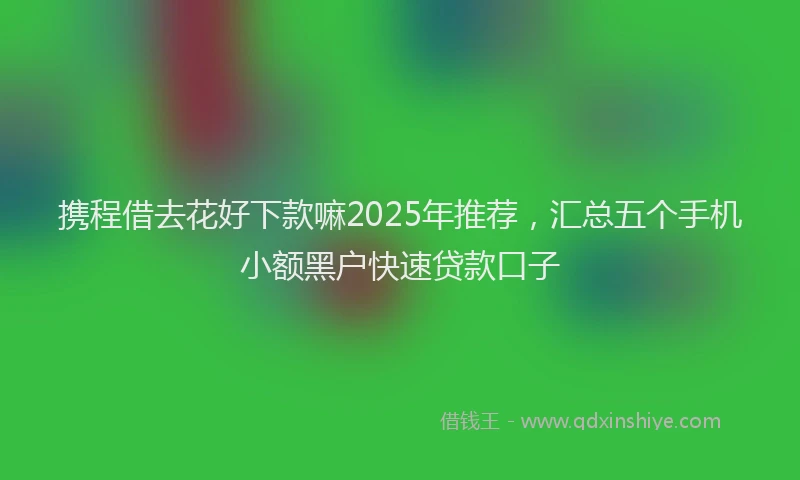 携程借去花好下款嘛2025年推荐，汇总五个手机小额黑户快速贷款口子