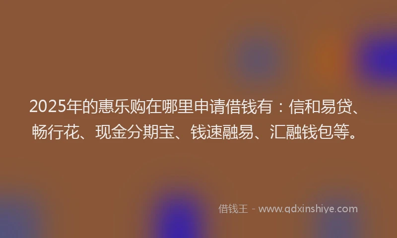 2025年的惠乐购在哪里申请借钱有：信和易贷、畅行花、现金分期宝、钱速融易、汇融钱包等。