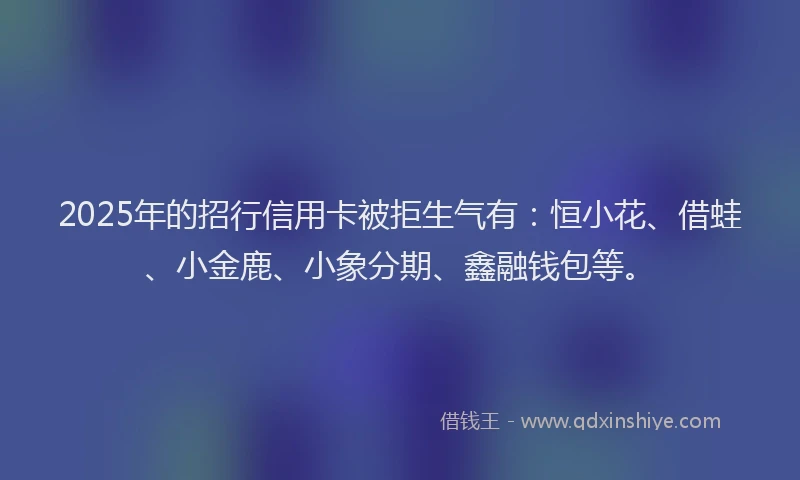 2025年的招行信用卡被拒生气有：恒小花、借蛙、小金鹿、小象分期、鑫融钱包等。