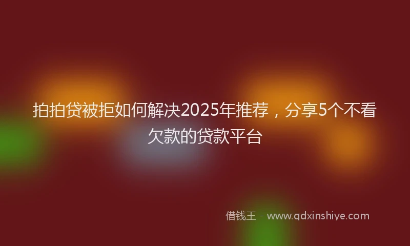 拍拍贷被拒如何解决2025年推荐，分享5个不看欠款的贷款平台