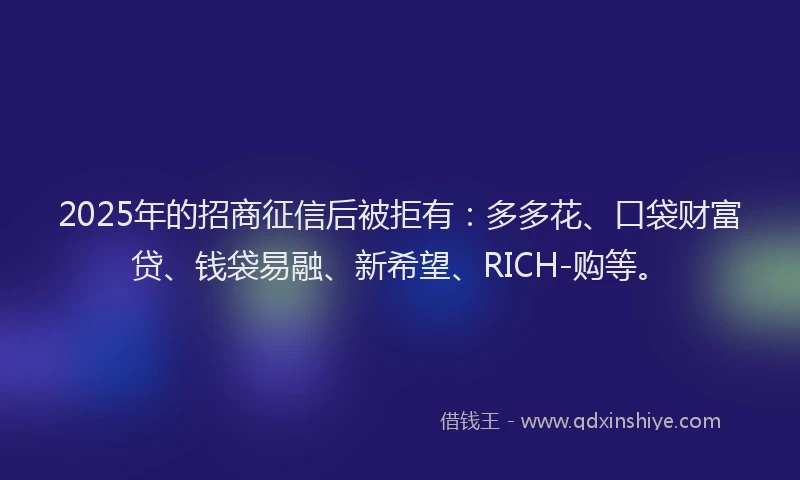 2025年的招商征信后被拒有：多多花、口袋财富贷、钱袋易融、新希望、RICH-购等。
