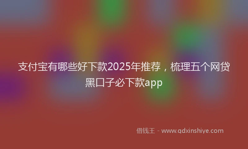 支付宝有哪些好下款2025年推荐，梳理五个网贷黑口子必下款app