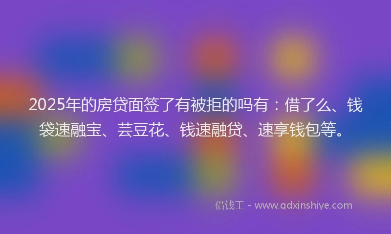 2025年的房贷面签了有被拒的吗有：借了么、钱袋速融宝、芸豆花、钱速融贷、速享钱包等。