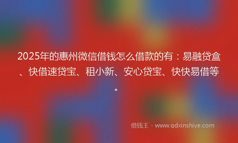 2025年的惠州微信借钱怎么借款的有：易融贷盒、快借速贷宝、租小新、安心贷宝、快快易借等。
