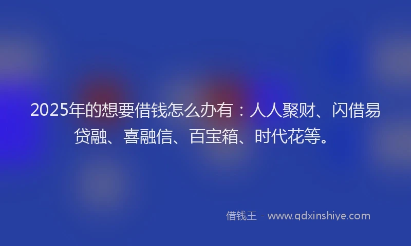 2025年的想要借钱怎么办有：人人聚财、闪借易贷融、喜融信、百宝箱、时代花等。