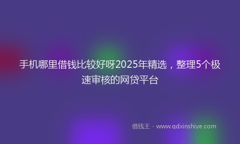 手机哪里借钱比较好呀2025年精选，整理5个极速审核的网贷平台