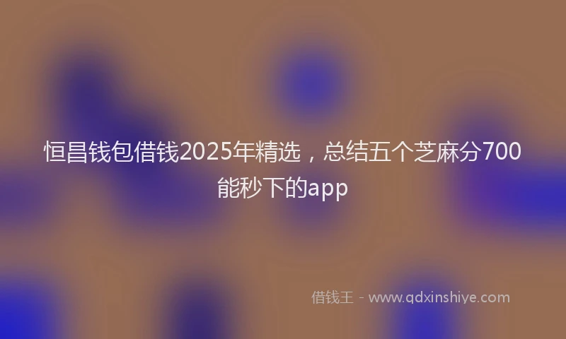 恒昌钱包借钱2025年精选，总结五个芝麻分700能秒下的app