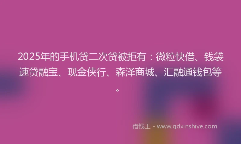 2025年的手机贷二次贷被拒有：微粒快借、钱袋速贷融宝、现金侠行、森泽商城、汇融通钱包等。