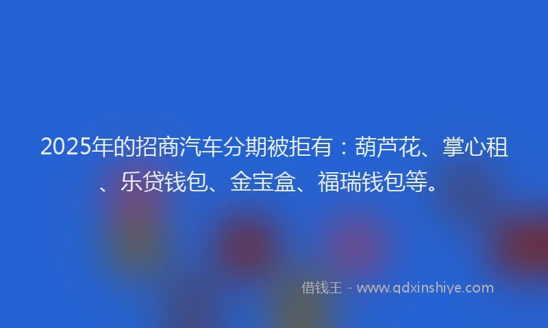 2025年的招商汽车分期被拒有：葫芦花、掌心租、乐贷钱包、金宝盒、福瑞钱包等。