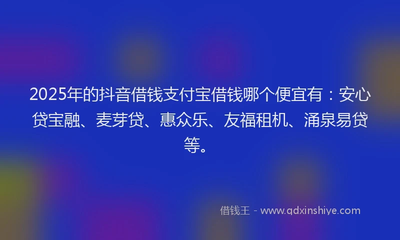 2025年的抖音借钱支付宝借钱哪个便宜有：安心贷宝融、麦芽贷、惠众乐、友福租机、涌泉易贷等。