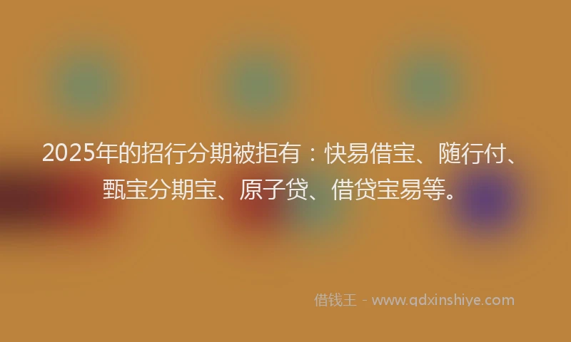 2025年的招行分期被拒有：快易借宝、随行付、甄宝分期宝、原子贷、借贷宝易等。