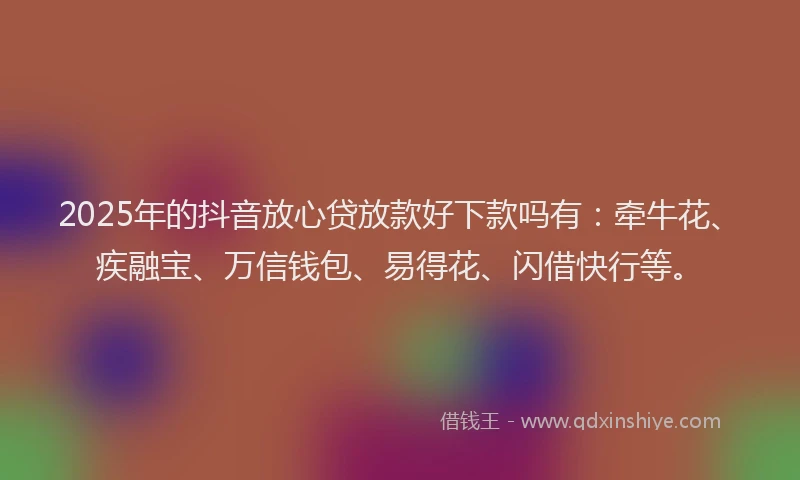 2025年的抖音放心贷放款好下款吗有：牵牛花、疾融宝、万信钱包、易得花、闪借快行等。