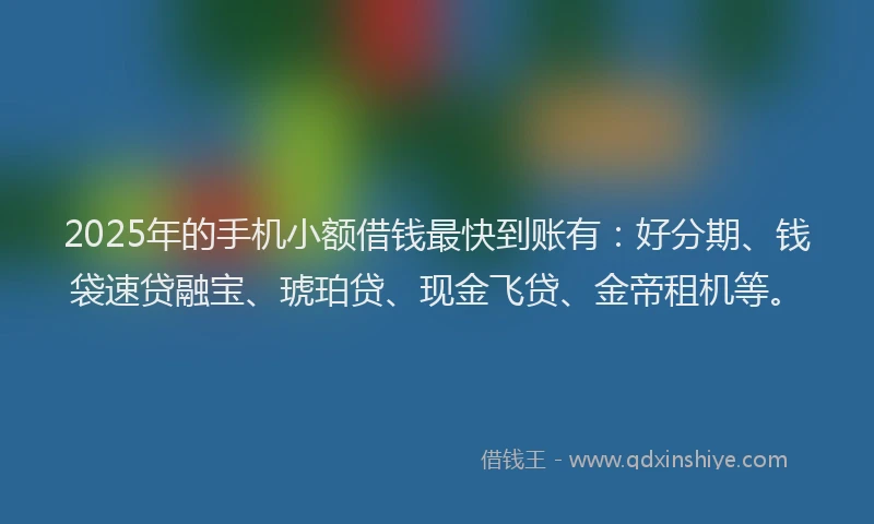 2025年的手机小额借钱最快到账有：好分期、钱袋速贷融宝、琥珀贷、现金飞贷、金帝租机等。
