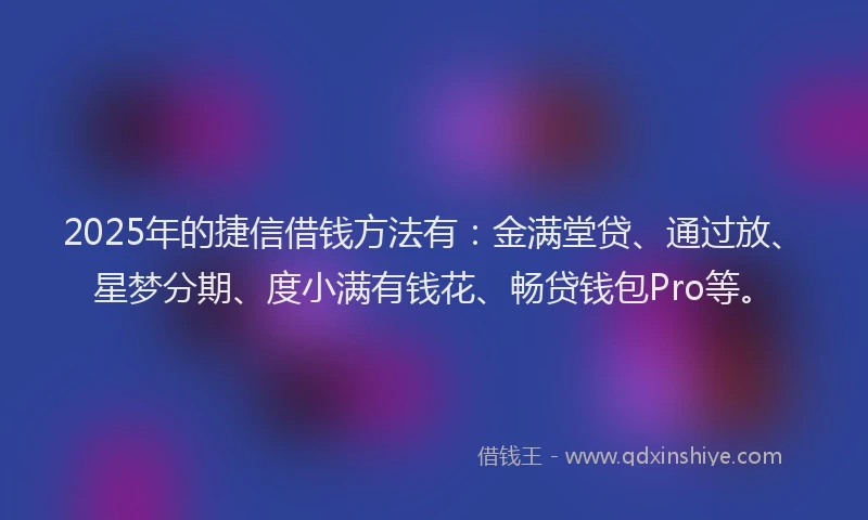 2025年的捷信借钱方法有：金满堂贷、通过放、星梦分期、度小满有钱花、畅贷钱包Pro等。