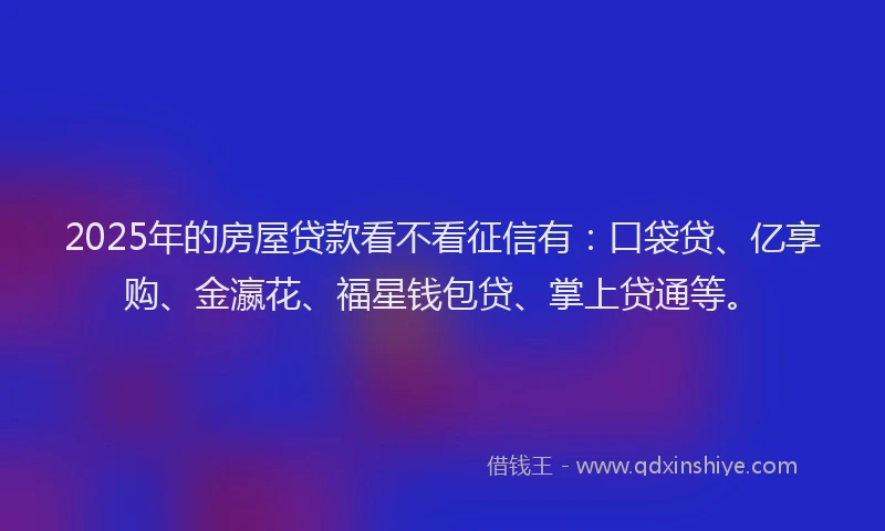 2025年的房屋贷款看不看征信有：口袋贷、亿享购、金瀛花、福星钱包贷、掌上贷通等。