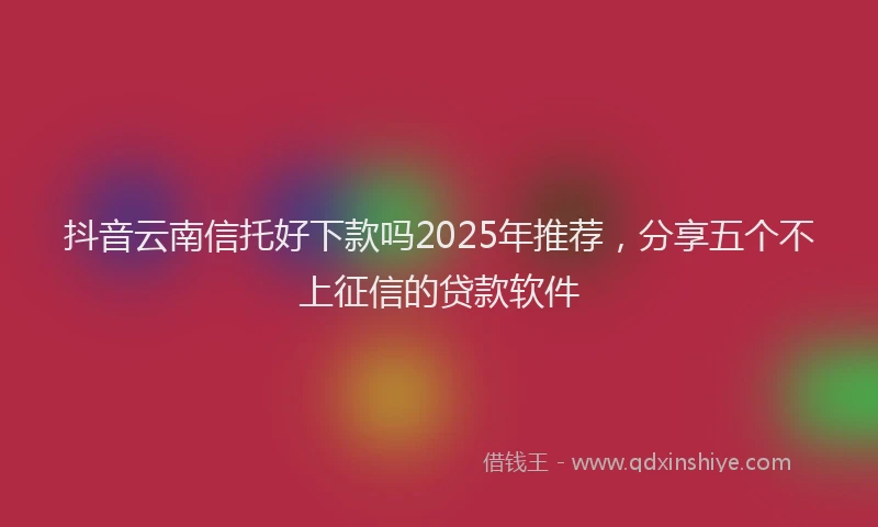 抖音云南信托好下款吗2025年推荐，分享五个不上征信的贷款软件
