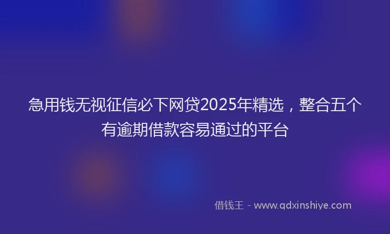 急用钱无视征信必下网贷2025年精选，整合五个有逾期借款容易通过的平台