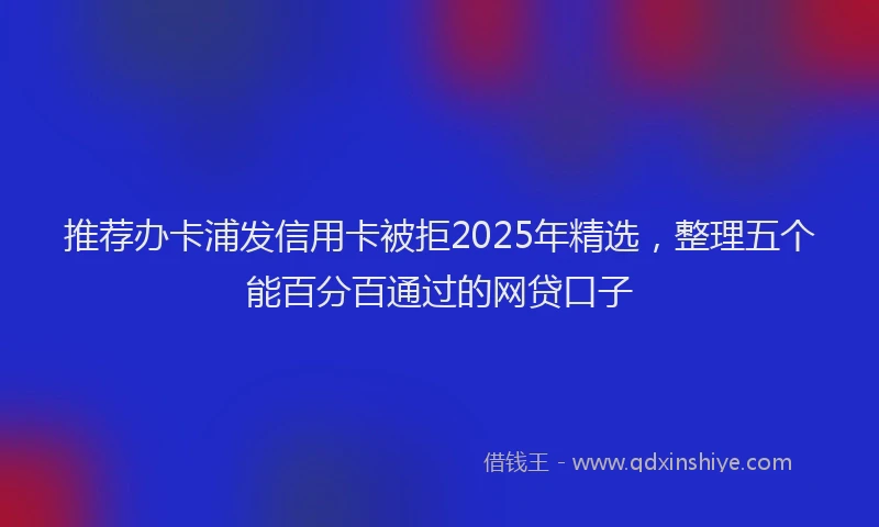 推荐办卡浦发信用卡被拒2025年精选，整理五个能百分百通过的网贷口子