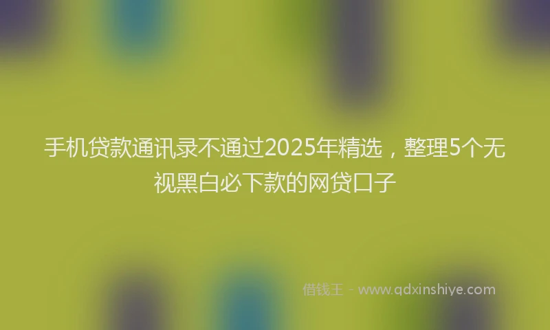 手机贷款通讯录不通过2025年精选，整理5个无视黑白必下款的网贷口子
