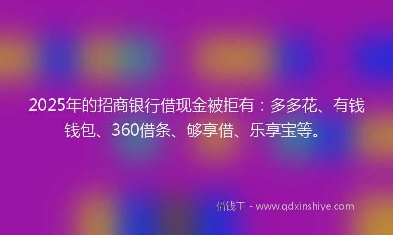 2025年的招商银行借现金被拒有：多多花、有钱钱包、360借条、够享借、乐享宝等。
