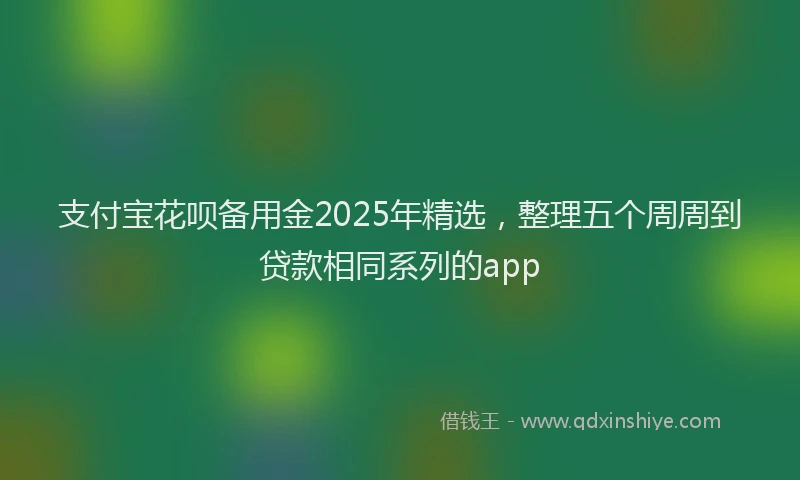 支付宝花呗备用金2025年精选，整理五个周周到贷款相同系列的app