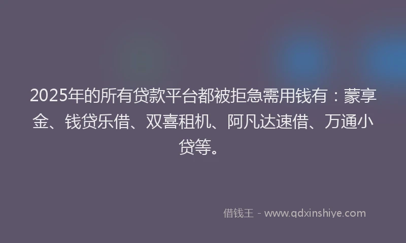 2025年的所有贷款平台都被拒急需用钱有：蒙享金、钱贷乐借、双喜租机、阿凡达速借、万通小贷等。