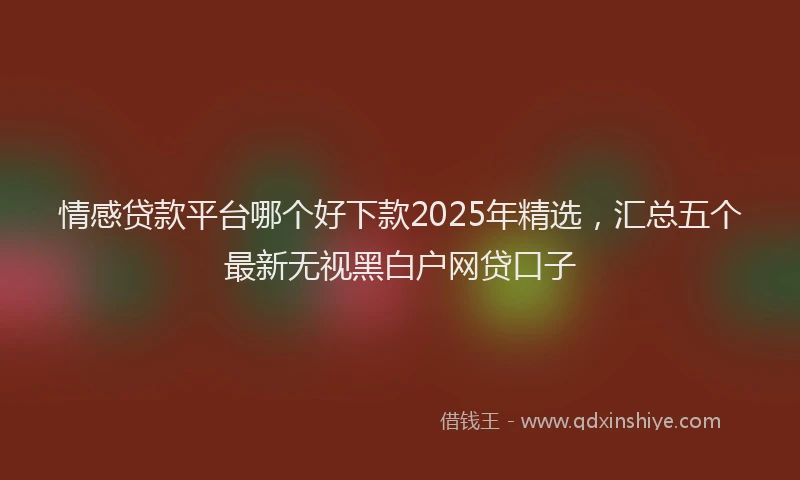 情感贷款平台哪个好下款2025年精选，汇总五个最新无视黑白户网贷口子