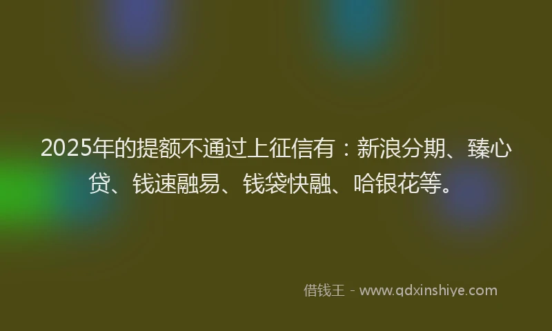 2025年的提额不通过上征信有：新浪分期、臻心贷、钱速融易、钱袋快融、哈银花等。