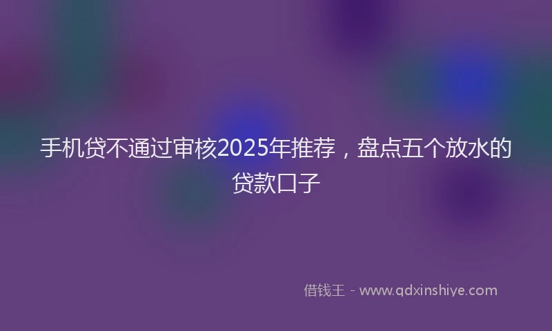 手机贷不通过审核2025年推荐，盘点五个放水的贷款口子