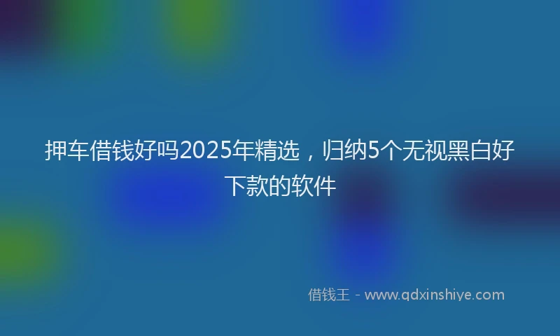 押车借钱好吗2025年精选，归纳5个无视黑白好下款的软件