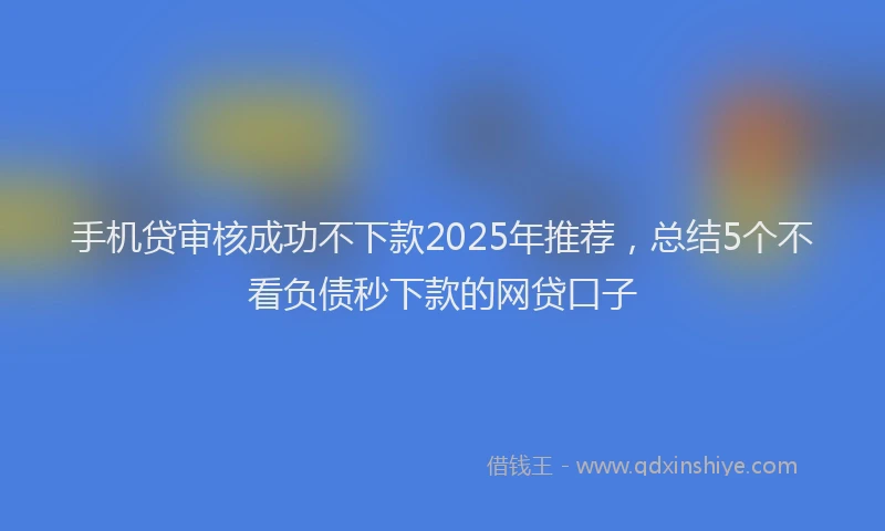 手机贷审核成功不下款2025年推荐，总结5个不看负债秒下款的网贷口子
