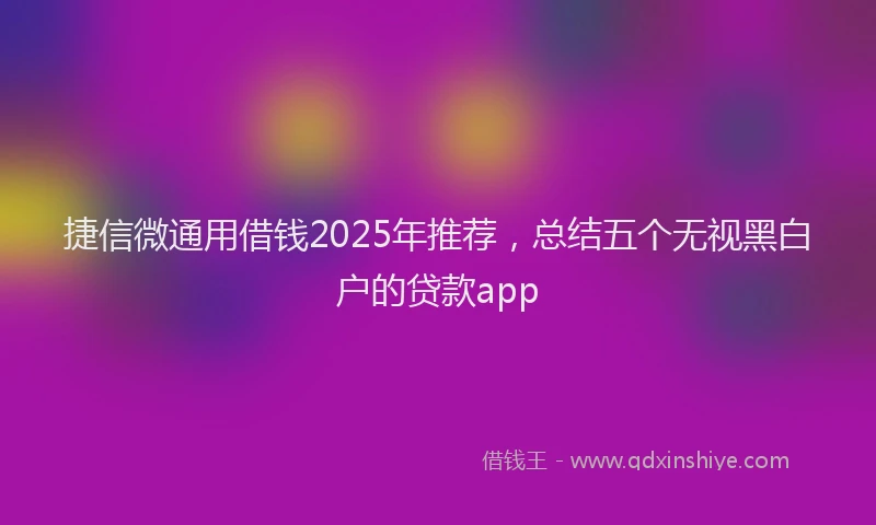 捷信微通用借钱2025年推荐，总结五个无视黑白户的贷款app