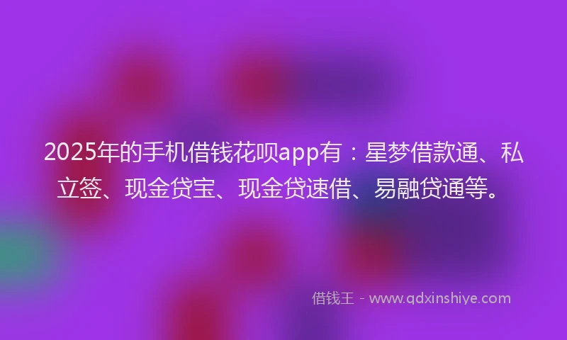 2025年的手机借钱花呗app有：星梦借款通、私立签、现金贷宝、现金贷速借、易融贷通等。