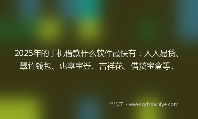 2025年的手机借款什么软件最快有：人人易贷、翠竹钱包、惠享宝券、吉祥花、借贷宝盒等。