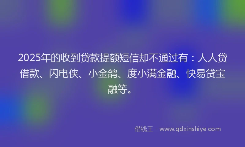 2025年的收到贷款提额短信却不通过有：人人贷借款、闪电侠、小金鸽、度小满金融、快易贷宝融等。