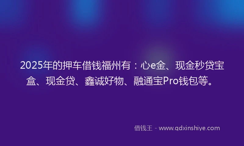 2025年的押车借钱福州有：心e金、现金秒贷宝盒、现金贷、鑫诚好物、融通宝Pro钱包等。