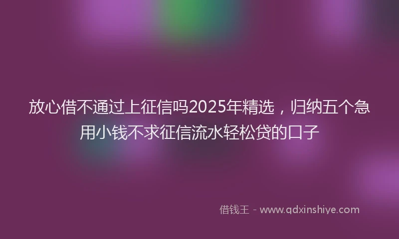 放心借不通过上征信吗2025年精选，归纳五个急用小钱不求征信流水轻松贷的口子