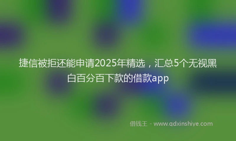 捷信被拒还能申请2025年精选，汇总5个无视黑白百分百下款的借款app