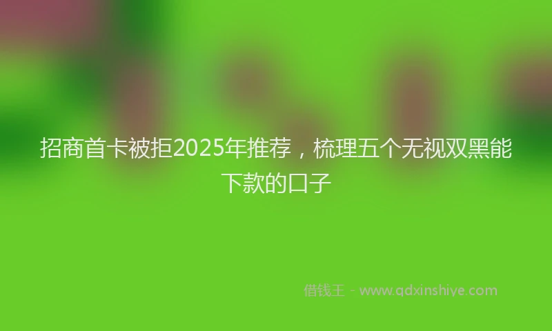招商首卡被拒2025年推荐，梳理五个无视双黑能下款的口子