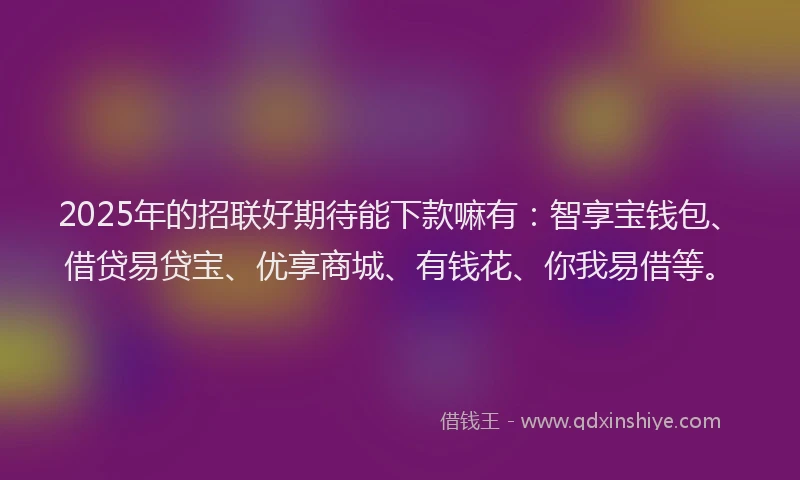 2025年的招联好期待能下款嘛有：智享宝钱包、借贷易贷宝、优享商城、有钱花、你我易借等。