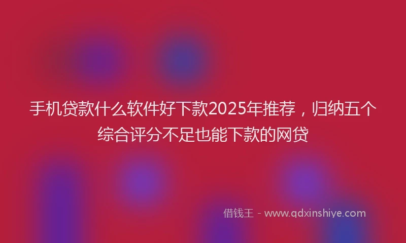 手机贷款什么软件好下款2025年推荐，归纳五个综合评分不足也能下款的网贷