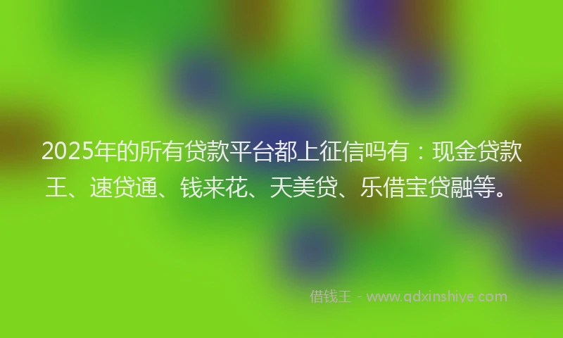 2025年的所有贷款平台都上征信吗有：现金贷款王、速贷通、钱来花、天美贷、乐借宝贷融等。