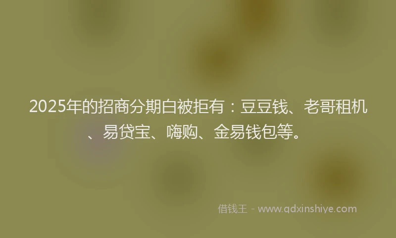 2025年的招商分期白被拒有：豆豆钱、老哥租机、易贷宝、嗨购、金易钱包等。