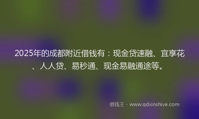 2025年的成都附近借钱有：现金贷速融、宜享花、人人贷、易秒通、现金易融通途等。