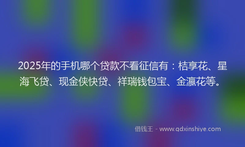 2025年的手机哪个贷款不看征信有：桔享花、星海飞贷、现金侠快贷、祥瑞钱包宝、金瀛花等。